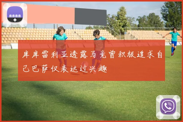 库库雷利亚透露马竞曾积极追求自己巴萨仅表达过兴趣