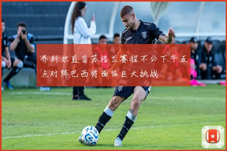 乔科尔直言苏格兰赛程不公下午五点对阵巴西将面临巨大挑战