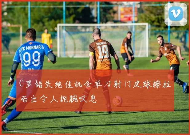 C罗错失绝佳机会单刀射门皮球擦柱而出令人扼腕叹息