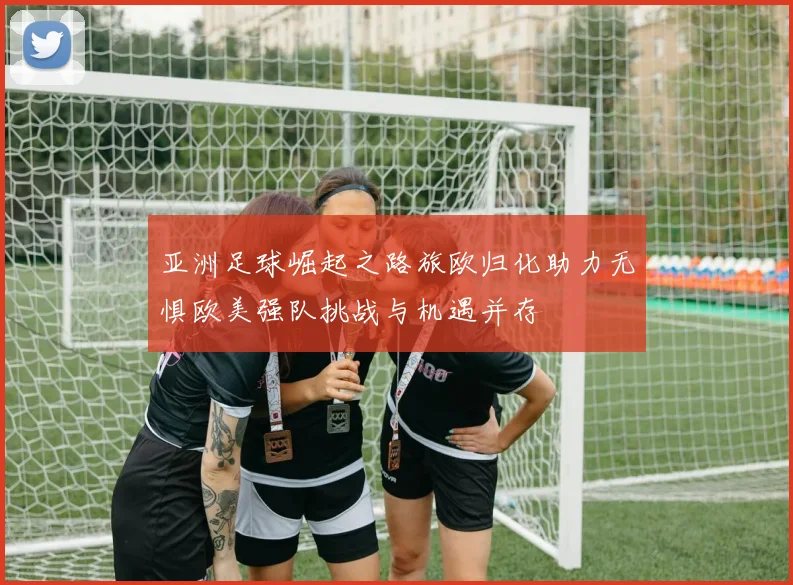 亚洲足球崛起之路旅欧归化助力无惧欧美强队挑战与机遇并存