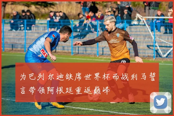 为巴列尔迪缺席世界杯而战利马誓言带领阿根廷重返巅峰