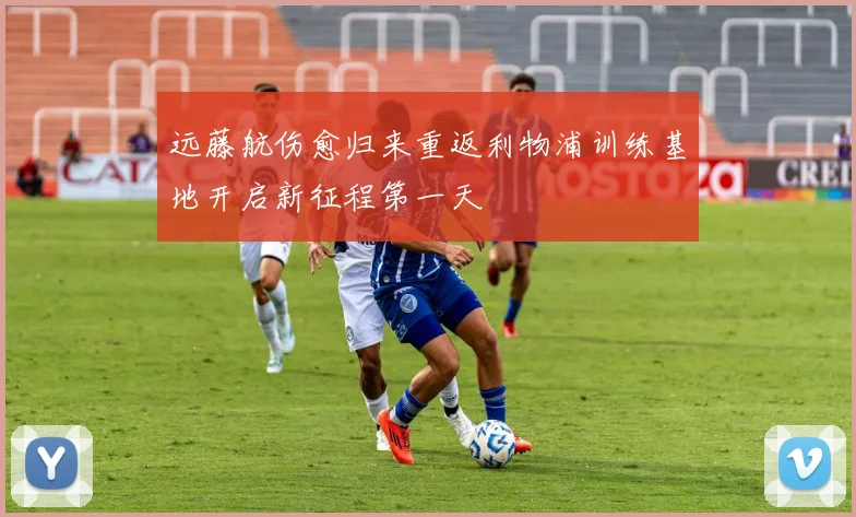 远藤航伤愈归来重返利物浦训练基地开启新征程第一天