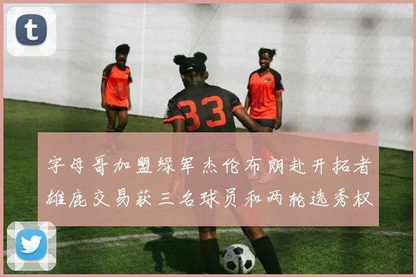 字母哥加盟绿军杰伦布朗赴开拓者雄鹿交易获三名球员和两轮选秀权