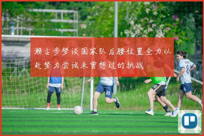 濑古步梦谈国家队后腰位置全力以赴努力尝试未曾想过的挑战