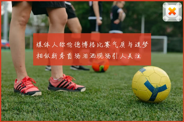 媒体人称伦德博格比赛气质与追梦相似新秀首场泪洒现场引人关注