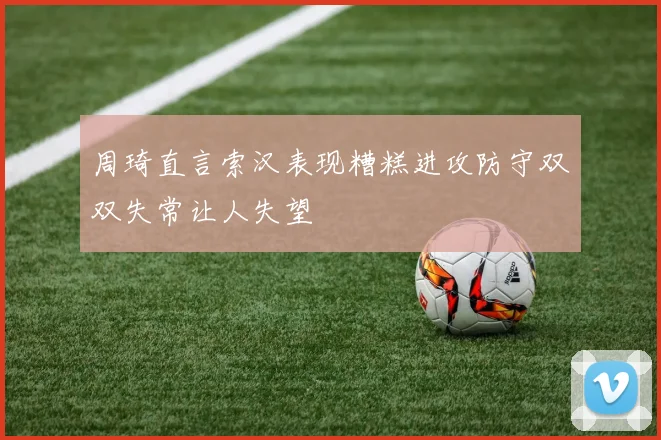 周琦直言索汉表现糟糕进攻防守双双失常让人失望