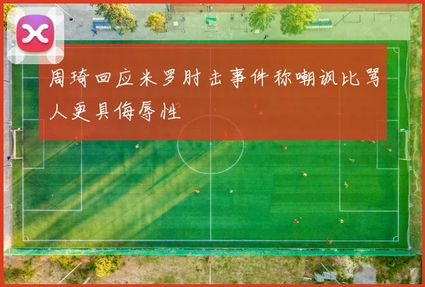 周琦回应米罗肘击事件称嘲讽比骂人更具侮辱性
