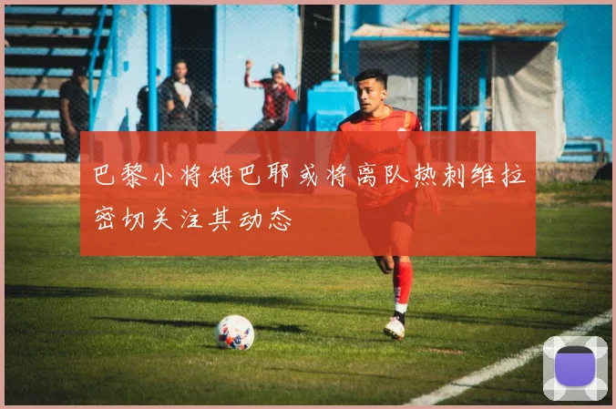 巴黎小将姆巴耶或将离队热刺维拉密切关注其动态