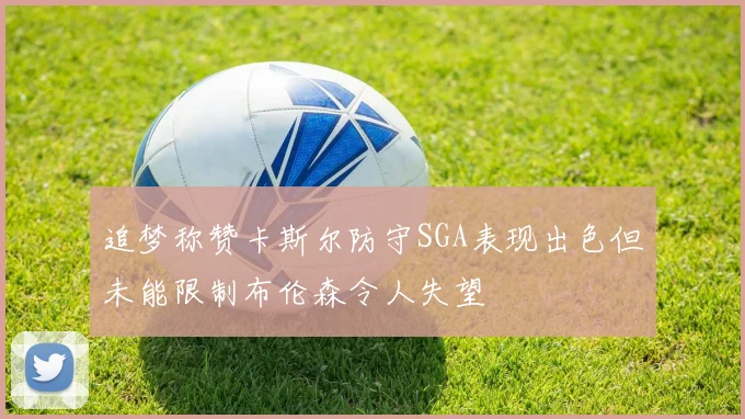 追梦称赞卡斯尔防守SGA表现出色但未能限制布伦森令人失望