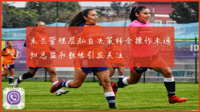 米兰管理层私自决策转会操作未通知总监和教练引发关注