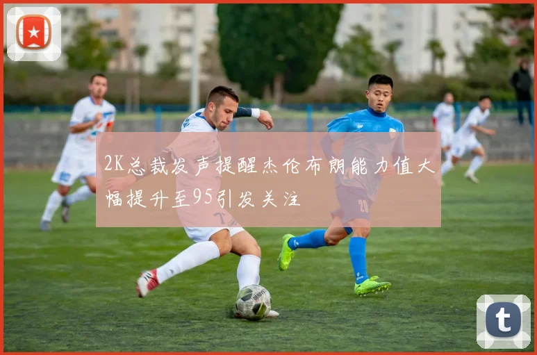 2K总裁发声提醒杰伦布朗能力值大幅提升至95引发关注