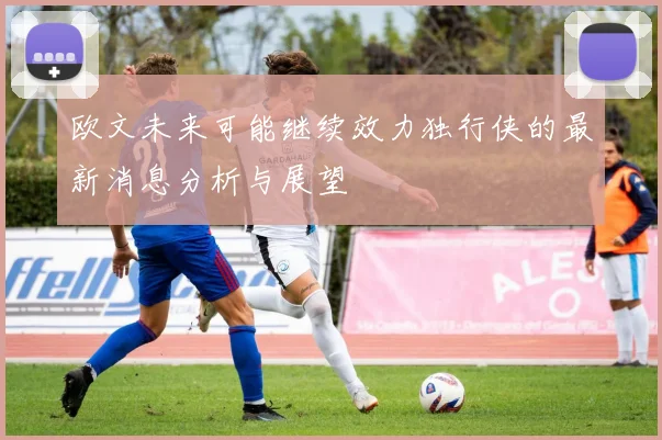 欧文未来可能继续效力独行侠的最新消息分析与展望